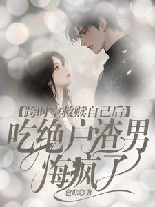 精彩小说推荐《跨时空救赎自己后，吃绝户渣男悔疯了》全文+后续